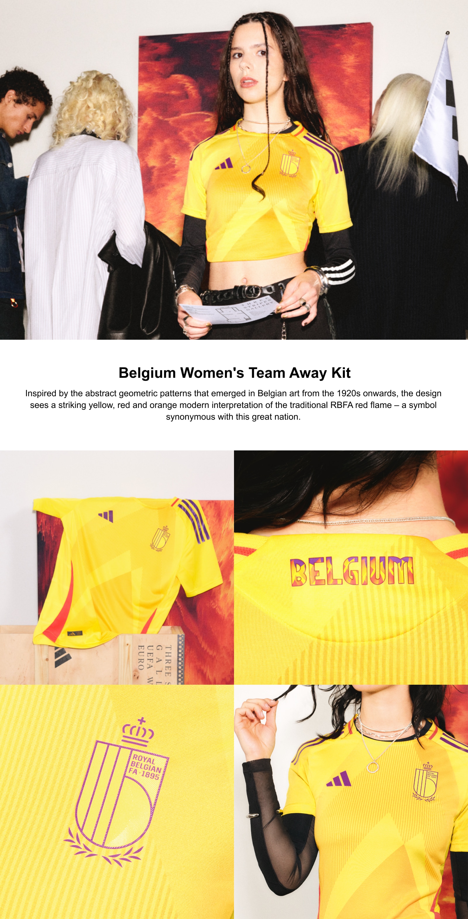 Belgium Women's Team Away Kit. Inspired by the abstract geometric patterns that emerged in Belgian art from the 1920s onwards, the design sees a striking yellow, red and orange modern interpretation of the traditional RBFA red flame – a symbol synonymous with this great nation.